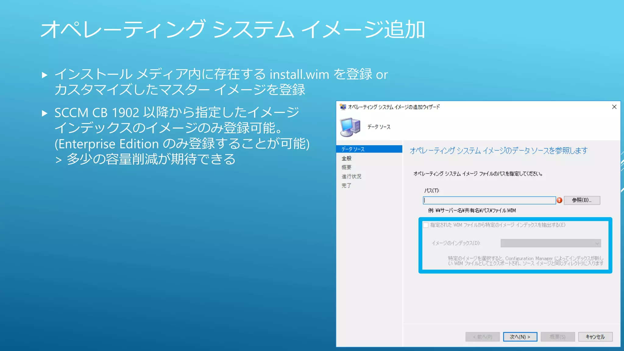 オペレーティング システム イメージ追加
 インストール メディア内に存在する install.wim を登録 or
カスタマイズしたマスター イメージを登録
 SCCM CB 1902 以降から指定したイメージ
インデックスのイメージのみ登録可能。
(Enterprise Edition のみ登録することが可能)
> 多少の容量削減が期待できる
 
