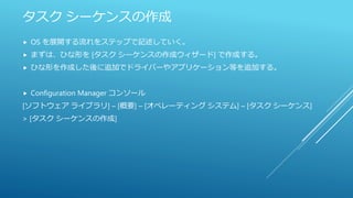 タスク シーケンスの作成
 OS を展開する流れをステップで記述していく。
 まずは、ひな形を [タスク シーケンスの作成ウィザード] で作成する。
 ひな形を作成した後に追加でドライバーやアプリケーション等を追加する。
 Configuration Manager コンソール
[ソフトウェア ライブラリ] – [概要] – [オペレーティング システム] – [タスク シーケンス]
> [タスク シーケンスの作成]
 