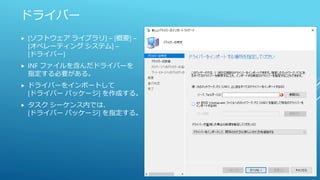 ドライバー
 [ソフトウェア ライブラリ] – [概要] –
[オペレーティング システム] –
[ドライバー]
 INF ファイルを含んだドライバーを
指定する必要がある。
 ドライバーをインポートして
[ドライバー パッケージ] を作成する。
 タスク シーケンス内では、
[ドライバー パッケージ] を指定する。
 