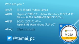 Who are you ?
名前 玉井 裕太郎 (Yutaro Tamai)
趣味 Hyper-V を用いて、Active Directory や SCCM や
Microsoft 365 等の製品を検証すること。
所属 SCUGJ コアメンバー
Japan EMS Users Group スタッフ
Blog https://sccm.jp/
@tamai_pc
 
