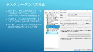 タスク シーケンスの修正
 [タスク シーケンスの作成ウィザード]
で作成したタスク シーケンスに
ドライバー パッケージ等を追加する。
 タスク シーケンス内でアプリケーショ
ンをインストールする際も追加する。
 その他、コマンド ラインなども実行で
きるので自由にカスタマイズ可能
 