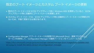 既定のブート イメージとカスタム ブート イメージの更新
 既定のブート イメージは SCCM アップグレード前に Windows ADK を更新していると、SCCM
アップグレード時に自動的にブート イメージを更新します。
 カスタム ブート イメージは、SCCM アップグレード時に自動的にブート イメージが更新され
ないため、手動で更新する必要があります。
 Configuration Manager でブート イメージを管理する [Microsoft Docs] - 更新プログラムと
サービスを使用して、Configuration Manager の最新バージョンをインストールする
https://docs.microsoft.com/ja-jp/sccm/osd/get-started/manage-boot-images#use-updates-and-
servicing-to-install-the-latest-version-of-configuration-manager
 