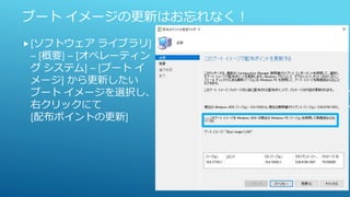ブート イメージの更新はお忘れなく！
[ソフトウェア ライブラリ]
– [概要] – [オペレーティン
グ システム] – [ブート イ
メージ] から更新したい
ブート イメージを選択し、
右クリックにて
[配布ポイントの更新]
 