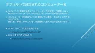 デフォルトで設定されるコンピューター名
 SCCM で OS 展開する際にコンピューター名を指定して展開しないと
MININT-******* というランダムなコンピューター名が指定されます。
 コンピューター名を指定して OS 展開したい場合、下記の 2 つの方法
があります。
(他にも、事前に MAC アドレスを登録しておく方法などもあります。)
 タスク シーケンス変数を使う方法
 https://sccm.jp/2016/06/06/post-35/
 HTA を使う方法 (お勧め！)
 https://sccm.jp/2019/03/15/post-1098/
 