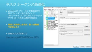 タスク シーケンス高速化
 Windows PE フェーズにて電源設定を
高パフォーマンスにすることで
オペレーティング システム イメージの
ダウンロードおよび適用を高速化
 環境にも依存しますが、約 5 分短縮
できました！
 詳細はブログ記事にて
https://sccm.jp/2019/06/28/post-1651/
 