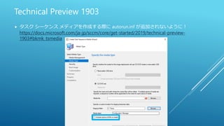 Technical Preview 1903
 タスク シーケンス メディアを作成する際に autorun.inf が追加されないように！
https://docs.microsoft.com/ja-jp/sccm/core/get-started/2019/technical-preview-
1903#bkmk_tsmedia
 