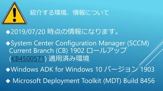 紹介する環境、情報について
2019/07/20 時点の情報になります。
System Center Configuration Manager (SCCM)
Current Branch (CB) 1902 ロールアップ
(KB4500571) 適用済み環境
Windows ADK for Windows 10 バージョン 1903
 Microsoft Deployment Toolkit (MDT) Build 8456
 