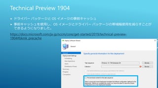 Technical Preview 1904
 ドライバー パッケージと OS イメージの事前キャッシュ
 事前キャッシュを使用し、OS イメージとドライバー パッケージの帯域幅使用を減らすことが
できるようになりました。
https://docs.microsoft.com/ja-jp/sccm/core/get-started/2019/technical-preview-
1904#bkmk_precache
 