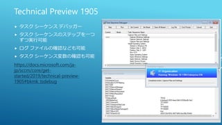 Technical Preview 1905
 タスク シーケンス デバッガー
 タスク シーケンスのステップを一つ
ずつ実行可能
 ログ ファイルの確認なども可能
 タスク シーケンス変数の確認も可能
https://docs.microsoft.com/ja-
jp/sccm/core/get-
started/2019/technical-preview-
1905#bkmk_tsdebug
 