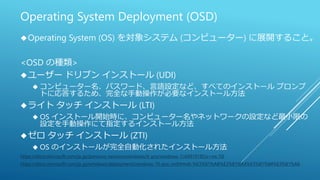 Operating System Deployment (OSD)
Operating System (OS) を対象システム (コンピューター) に展開すること。
<OSD の種類>
ユーザー ドリブン インストール (UDI)
 コンピューター名、パスワード、言語設定など、すべてのインストール プロンプ
トに応答するため、完全な手動操作が必要なインストール方法
ライト タッチ インストール (LTI)
 OS インストール開始時に、コンピューター名やネットワークの設定など最小限の
設定を手動操作にて指定するインストール方法
ゼロ タッチ インストール (ZTI)
 OS のインストールが完全自動化されたインストール方法
https://docs.microsoft.com/ja-jp/previous-versions/windows/it-pro/windows-7/dd919185(v=ws.10)
https://docs.microsoft.com/ja-jp/windows/deployment/windows-10-poc-mdt#mdt-%E3%81%AB%E3%81%A4%E3%81%84%E3%81%A6
 