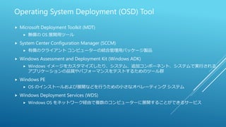 Operating System Deployment (OSD) Tool
 Microsoft Deployment Toolkit (MDT)
 無償の OS 展開用ツール
 System Center Configuration Manager (SCCM)
 有償のクライアント コンピューターの統合管理用パッケージ製品
 Windows Assessment and Deployment Kit (Windows ADK)
 Windows イメージをカスタマイズしたり、システム、追加コンポーネント、システムで実行される
アプリケーションの品質やパフォーマンスをテストするためのツール群
 Windows PE
 OS のインストールおよび展開などを行うための小さなオペレーティング システム
 Windows Deployment Services (WDS)
 Windows OS をネットワーク経由で複数のコンピューターに展開することができるサービス
 