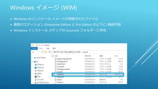 Windows イメージ (WIM)
 Windows のインストール イメージが格納されたファイル
 複数のエディション (Enterprise Edition と Pro Edition のように) 格納可能
 Windows インストール メディアの [sources] フォルダーに存在
 