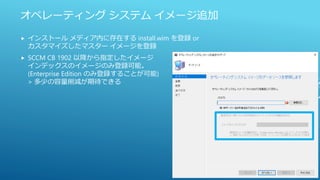 オペレーティング システム イメージ追加
 インストール メディア内に存在する install.wim を登録 or
カスタマイズしたマスター イメージを登録
 SCCM CB 1902 以降から指定したイメージ
インデックスのイメージのみ登録可能。
(Enterprise Edition のみ登録することが可能)
> 多少の容量削減が期待できる
 