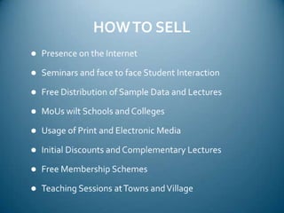 HOW TO SELLPresence on the InternetSeminars and face to face Student InteractionFree Distribution of Sample Data and LecturesMoUs wilt Schools and CollegesUsage of Print and Electronic MediaInitial Discounts and Complementary LecturesFree Membership SchemesTeaching Sessions at Towns and Village