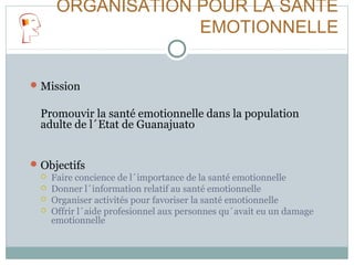 ORGANISATION POUR LA SANTÉ
EMOTIONNELLE
Mission
Promouvir la santé emotionnelle dans la population
adulte de l´Etat de Guanajuato
Objectifs
 Faire concience de l´importance de la santé emotionnelle
 Donner l´information relatif au santé emotionnelle
 Organiser activités pour favoriser la santé emotionnelle
 Offrir l´aide profesionnel aux personnes qu´avait eu un damage
emotionnelle
 