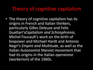Theory of cognitive capitalism
• The theory of cognitive capitalism has its
origins in French and Italian thinkers,
particularly Gilles Deleuze and Felix
Guattari'sCapitalism and Schizophrenia,
Michel Foucault's work on the birth of
biopower and Michael Hardt and Antonio
Negri's Empire and Multitude, as well as the
Italian Autonomist Marxist movement that
had its origins in the Italian operaismo
(workerism) of the 1960s.
 