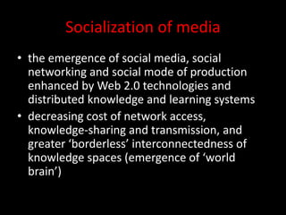 Socialization of media
• the emergence of social media, social
networking and social mode of production
enhanced by Web 2.0 technologies and
distributed knowledge and learning systems
• decreasing cost of network access,
knowledge-sharing and transmission, and
greater ‘borderless’ interconnectedness of
knowledge spaces (emergence of ‘world
brain’)
 