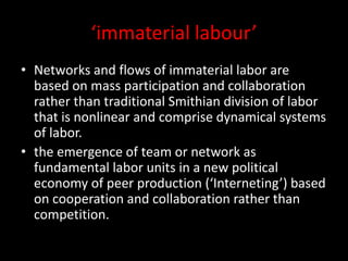 ‘immaterial labour’
• Networks and flows of immaterial labor are
based on mass participation and collaboration
rather than traditional Smithian division of labor
that is nonlinear and comprise dynamical systems
of labor.
• the emergence of team or network as
fundamental labor units in a new political
economy of peer production (‘Interneting’) based
on cooperation and collaboration rather than
competition.
 