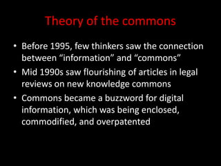 Theory of the commons
• Before 1995, few thinkers saw the connection
between “information” and “commons”
• Mid 1990s saw flourishing of articles in legal
reviews on new knowledge commons
• Commons became a buzzword for digital
information, which was being enclosed,
commodified, and overpatented
 