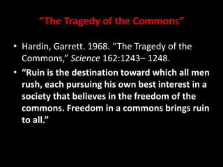 “The Tragedy of the Commons”
• Hardin, Garrett. 1968. “The Tragedy of the
Commons,” Science 162:1243– 1248.
• “Ruin is the destination toward which all men
rush, each pursuing his own best interest in a
society that believes in the freedom of the
commons. Freedom in a commons brings ruin
to all.”
 