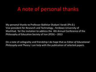 A note of personal thanks
My personal thanks to Professor Bakhtiar Shabani Varaki (Ph.D.)
Vice-president for Research and Technology , Ferdowsi University of
Mashhad, for the invitation to address the 4th Annual Conference of the
Philosophy of Education Society of Iran (PESI) – 2013
On a note of collegiality and friendship I do hope that as Editor of Educational
Philosophy and Theory I can help with the publication of selected papers.
 