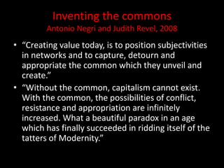 Inventing the commons
Antonio Negri and Judith Revel, 2008
• “Creating value today, is to position subjectivities
in networks and to capture, detourn and
appropriate the common which they unveil and
create.”
• “Without the common, capitalism cannot exist.
With the common, the possibilities of conflict,
resistance and appropriation are infinitely
increased. What a beautiful paradox in an age
which has finally succeeded in ridding itself of the
tatters of Modernity.”
 