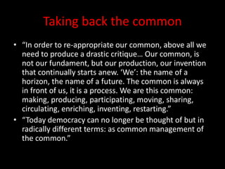 Taking back the common
• “In order to re-appropriate our common, above all we
need to produce a drastic critique… Our common, is
not our fundament, but our production, our invention
that continually starts anew. ‘We’: the name of a
horizon, the name of a future. The common is always
in front of us, it is a process. We are this common:
making, producing, participating, moving, sharing,
circulating, enriching, inventing, restarting.”
• “Today democracy can no longer be thought of but in
radically different terms: as common management of
the common.”
 
