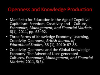 Openness and Knowledge Production
• Manifesto for Education in the Age of Cognitive
Capitalism: Freedom, Creativity and Culture,
Economics, Management, and Financial Markets,
6(1), 2011, pp. 63–92.
• Three Forms of Knowledge Economy: Learning,
Creativity, Openness, British Journal of
Educational Studies, 58 (1), 2010: 67-88.
• Creativity, Openness and the Global Knowledge
Economy: The Advent of User-generated
Cultures, Economics, Management, and Financial
Markets, 2011, 5(3).
 