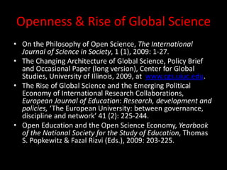Openness & Rise of Global Science
• On the Philosophy of Open Science, The International
Journal of Science in Society, 1 (1), 2009: 1-27.
• The Changing Architecture of Global Science, Policy Brief
and Occasional Paper (long version), Center for Global
Studies, University of Illinois, 2009, at www.cgs.uiuc.edu.
• The Rise of Global Science and the Emerging Political
Economy of International Research Collaborations,
European Journal of Education: Research, development and
policies, ‘The European University: between governance,
discipline and network’ 41 (2): 225-244.
• Open Education and the Open Science Economy, Yearbook
of the National Society for the Study of Education, Thomas
S. Popkewitz & Fazal Rizvi (Eds.), 2009: 203-225.
 