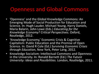 Openness and Global Commons
• ‘Openness’ and the Global Knowledge Commons: An
Emerging Mode of Social Production for Education and
Science. In: Hugh Lauder, Michael Young, Harry Daniels,
Maria Balarin, John Lowe (Eds.) Educating for the
Knowledge Economy? Critical Perspectives. Oxford,
Routledge, 2012.
• ‘Knowledge Economy,’ Economic Crisis & Cognitive
Capitalism: Public Education and the Promise of Open
Science. In: David R Cole (Ed.) Surviving Economic Crises
through Education, New York, Peter Lang, 2012.
• Knowledge Socialism: Intellectual Commons and Openness
in the University. In: Ronald Barnett (Ed.) The Future
University: Ideas and Possibilities. London, Routledge, 2011.
 