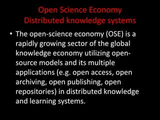 Open Science Economy
Distributed knowledge systems
• The open-science economy (OSE) is a
rapidly growing sector of the global
knowledge economy utilizing open-
source models and its multiple
applications (e.g. open access, open
archiving, open publishing, open
repositories) in distributed knowledge
and learning systems.
 