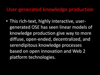 User-generated knowledge production
• This rich-text, highly interactive, user-
generated OSE has seen linear models of
knowledge production give way to more
diffuse, open-ended, decentralized, and
serendipitous knowledge processes
based on open innovation and Web 2
platform technologies.
 