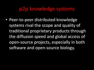 p2p knowledge systems
• Peer-to-peer distributed knowledge
systems rival the scope and quality of
traditional proprietary products through
the diffusion speed and global access of
open-source projects, especially in both
software and open-source biology.
 