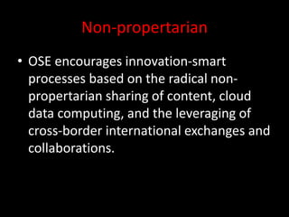Non-propertarian
• OSE encourages innovation-smart
processes based on the radical non-
propertarian sharing of content, cloud
data computing, and the leveraging of
cross-border international exchanges and
collaborations.
 