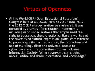 Virtues of Openness
• At the World OER (Open Educational Resources)
Congress held at UNESCO, Paris on 20-22 June 2012,
the 2012 OER Paris declaration was released. It was
prefaced by a series of international statements
including various declarations that emphasized the
right to education, the protection of literary works and
the diversity of cultural expression, global commitment
to provide quality basic education, the promotion and
use of multilingualism and universal access to
cyberspace, and the commitment to an inclusive
Information Society “where everyone can create,
access, utilize and share information and knowledge.”
 