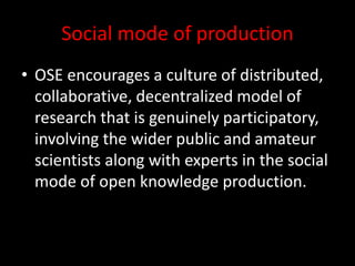 Social mode of production
• OSE encourages a culture of distributed,
collaborative, decentralized model of
research that is genuinely participatory,
involving the wider public and amateur
scientists along with experts in the social
mode of open knowledge production.
 