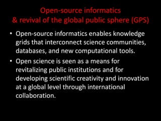 Open-source informatics
& revival of the global public sphere (GPS)
• Open-source informatics enables knowledge
grids that interconnect science communities,
databases, and new computational tools.
• Open science is seen as a means for
revitalizing public institutions and for
developing scientific creativity and innovation
at a global level through international
collaboration.
 