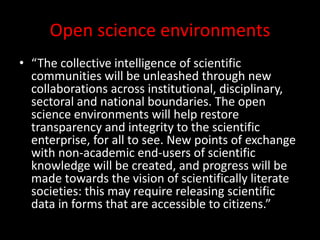 Open science environments
• “The collective intelligence of scientific
communities will be unleashed through new
collaborations across institutional, disciplinary,
sectoral and national boundaries. The open
science environments will help restore
transparency and integrity to the scientific
enterprise, for all to see. New points of exchange
with non-academic end-users of scientific
knowledge will be created, and progress will be
made towards the vision of scientifically literate
societies: this may require releasing scientific
data in forms that are accessible to citizens.”
 