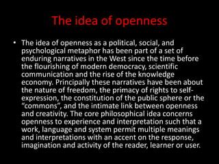 The idea of openness
• The idea of openness as a political, social, and
psychological metaphor has been part of a set of
enduring narratives in the West since the time before
the flourishing of modern democracy, scientific
communication and the rise of the knowledge
economy. Principally these narratives have been about
the nature of freedom, the primacy of rights to self-
expression, the constitution of the public sphere or the
“commons”, and the intimate link between openness
and creativity. The core philosophical idea concerns
openness to experience and interpretation such that a
work, language and system permit multiple meanings
and interpretations with an accent on the response,
imagination and activity of the reader, learner or user.
 