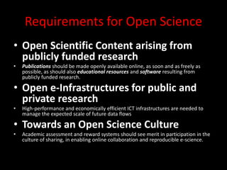 Requirements for Open Science
• Open Scientific Content arising from
publicly funded research
• Publications should be made openly available online, as soon and as freely as
possible, as should also educational resources and software resulting from
publicly funded research.
• Open e-Infrastructures for public and
private research
• High-performance and economically efficient ICT infrastructures are needed to
manage the expected scale of future data flows
• Towards an Open Science Culture
• Academic assessment and reward systems should see merit in participation in the
culture of sharing, in enabling online collaboration and reproducible e-science.
 