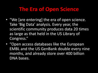 The Era of Open Science
• “We [are entering] the era of open science.
Take ‘Big Data’ analysis. Every year, the
scientific community produces data 20 times
as large as that held in the US Library of
Congress.”
• “Open access databases like the European
EMBL and the US GenBank double every nine
months, and already store over 400 billion
DNA bases.
 