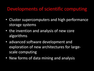 Developments of scientific computing
• Cluster supercomputers and high performance
storage systems
• the invention and analysis of new core
algorithms
• advanced software development and
exploration of new architectures for large-
scale computing
• New forms of data mining and analysis
 