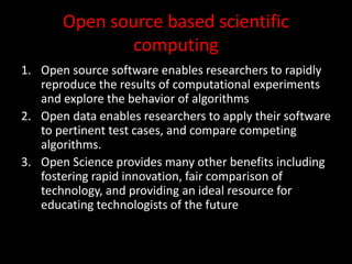 Open source based scientific
computing
1. Open source software enables researchers to rapidly
reproduce the results of computational experiments
and explore the behavior of algorithms
2. Open data enables researchers to apply their software
to pertinent test cases, and compare competing
algorithms.
3. Open Science provides many other benefits including
fostering rapid innovation, fair comparison of
technology, and providing an ideal resource for
educating technologists of the future
 