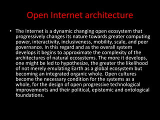 Open Internet architecture
• The Internet is a dynamic changing open ecosystem that
progressively changes its nature towards greater computing
power, interactivity, inclusiveness, mobility, scale, and peer
governance. In this regard and as the overall system
develops it begins to approximate the complexity of the
architectures of natural ecosystems. The more it develops,
one might be led to hypothesize, the greater the likelihood
of not merely emulating Earth as a global ecosystem but
becoming an integrated organic whole. Open cultures
become the necessary condition for the systems as a
whole, for the design of open progressive technological
improvements and their political, epistemic and ontological
foundations.
 