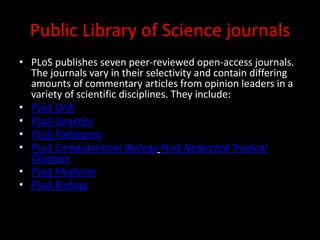 Public Library of Science journals
• PLoS publishes seven peer-reviewed open-access journals.
The journals vary in their selectivity and contain differing
amounts of commentary articles from opinion leaders in a
variety of scientific disciplines. They include:
• PLoS ONE
• PLoS Genetics
• PLoS Pathogens
• PLoS Computational Biology PLoS Neglected Tropical
Diseases
• PLoS Medicine
• PLoS Biology
 
