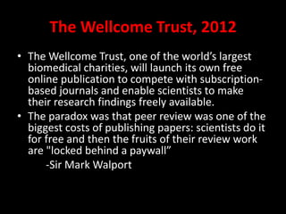The Wellcome Trust, 2012
• The Wellcome Trust, one of the world’s largest
biomedical charities, will launch its own free
online publication to compete with subscription-
based journals and enable scientists to make
their research findings freely available.
• The paradox was that peer review was one of the
biggest costs of publishing papers: scientists do it
for free and then the fruits of their review work
are "locked behind a paywall”
-Sir Mark Walport
 