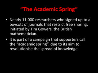 “The Academic Spring”
• Nearly 11,000 researchers who signed up to a
boycott of journals that restrict free sharing,
initiated by Tim Gowers, the British
mathematician.
• It is part of a campaign that supporters call
the “academic spring”, due to its aim to
revolutionise the spread of knowledge.
 