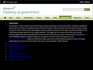 • Linked Data
• Linked data is data in which real-world things are given addresses on the web (URIs), and data is published
about them in machine-readable formats at those locations. Other datasets can then point to those things
using their URIs, which means that people using the data can find out more about something without that
information being copied into the original dataset. This page lists the sectors for which we currently
publish linked data and some additional resources that will help you to use it. Most sectors have one or
more SPARQL endpoints, which enable you to perform searches across the data; you can access these
interactively on this site. Reference Reference data covers the central working of government, including
organisational structures where these have been made available as RDF. Browse
• Visualisation
• Government Departments
• Other Public Bodies
• Ministers
• Members of Parliament
• Members of the House of Lords
• Companies House
 