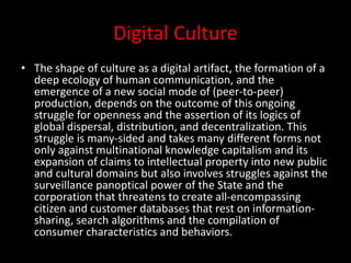 Digital Culture
• The shape of culture as a digital artifact, the formation of a
deep ecology of human communication, and the
emergence of a new social mode of (peer-to-peer)
production, depends on the outcome of this ongoing
struggle for openness and the assertion of its logics of
global dispersal, distribution, and decentralization. This
struggle is many-sided and takes many different forms not
only against multinational knowledge capitalism and its
expansion of claims to intellectual property into new public
and cultural domains but also involves struggles against the
surveillance panoptical power of the State and the
corporation that threatens to create all-encompassing
citizen and customer databases that rest on information-
sharing, search algorithms and the compilation of
consumer characteristics and behaviors.
 