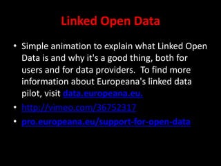 Linked Open Data
• Simple animation to explain what Linked Open
Data is and why it's a good thing, both for
users and for data providers. To find more
information about Europeana's linked data
pilot, visit data.europeana.eu.
• http://vimeo.com/36752317
• pro.europeana.eu/support-for-open-data
 